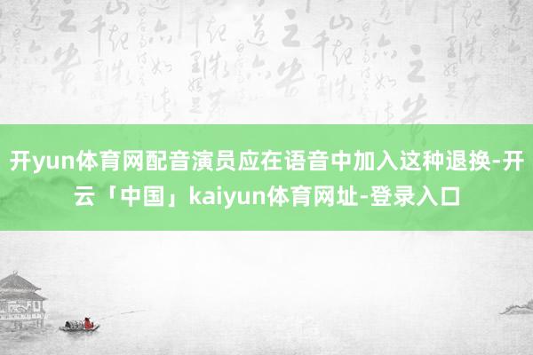 开yun体育网配音演员应在语音中加入这种退换-开云「中国」kaiyun体育网址-登录入口