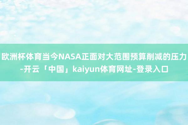 欧洲杯体育当今NASA正面对大范围预算削减的压力-开云「中国」kaiyun体育网址-登录入口