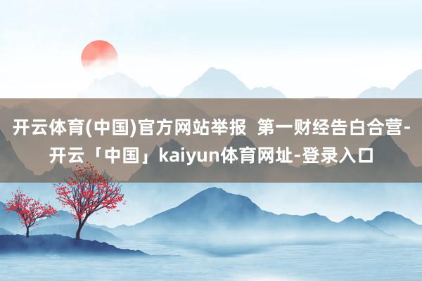 开云体育(中国)官方网站举报  第一财经告白合营-开云「中国」kaiyun体育网址-登录入口