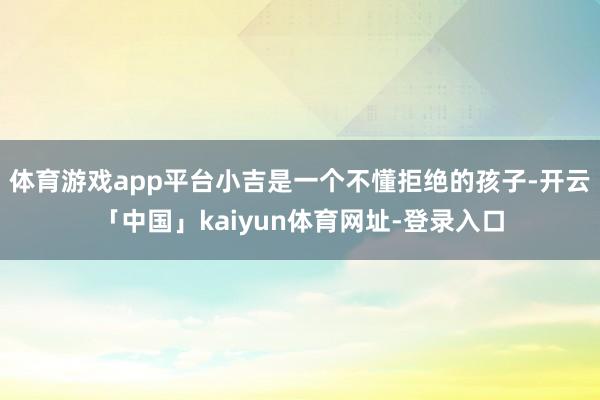 体育游戏app平台小吉是一个不懂拒绝的孩子-开云「中国」kaiyun体育网址-登录入口