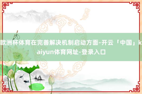 欧洲杯体育在完善解决机制启动方面-开云「中国」kaiyun体育网址-登录入口