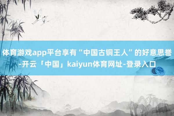 体育游戏app平台享有“中国古铜王人”的好意思誉-开云「中国」kaiyun体育网址-登录入口