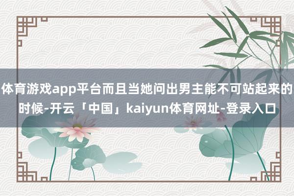 体育游戏app平台而且当她问出男主能不可站起来的时候-开云「中国」kaiyun体育网址-登录入口