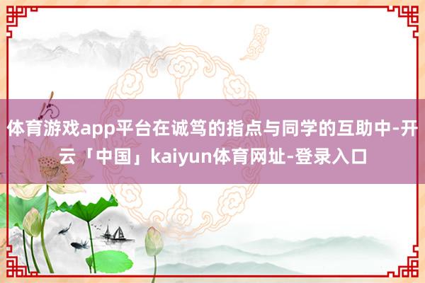 体育游戏app平台在诚笃的指点与同学的互助中-开云「中国」kaiyun体育网址-登录入口