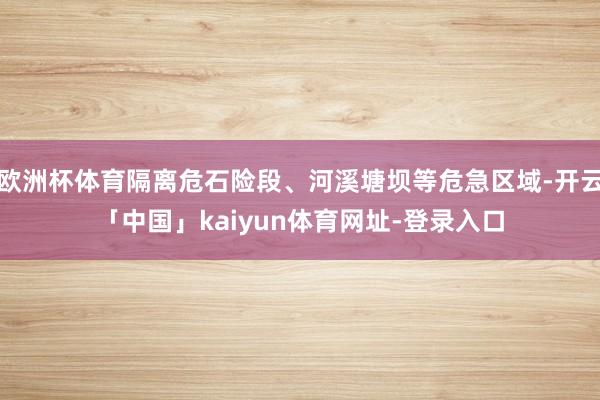 欧洲杯体育隔离危石险段、河溪塘坝等危急区域-开云「中国」kaiyun体育网址-登录入口