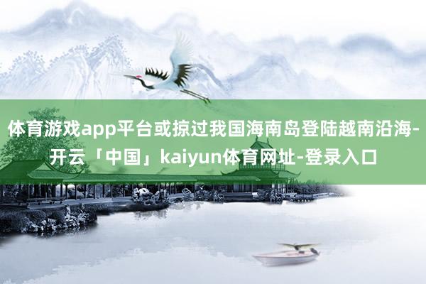 体育游戏app平台或掠过我国海南岛登陆越南沿海-开云「中国」kaiyun体育网址-登录入口