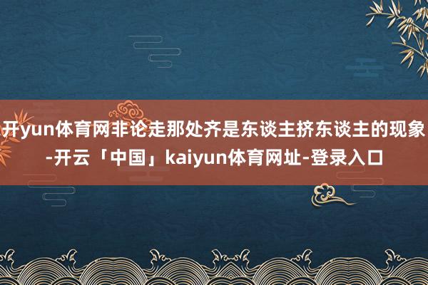 开yun体育网非论走那处齐是东谈主挤东谈主的现象-开云「中国」kaiyun体育网址-登录入口