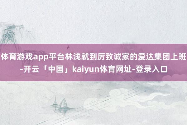 体育游戏app平台林浅就到厉致诚家的爱达集团上班-开云「中国」kaiyun体育网址-登录入口
