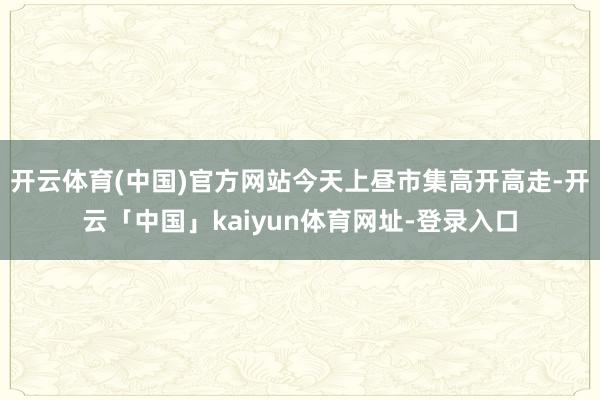 开云体育(中国)官方网站今天上昼市集高开高走-开云「中国」kaiyun体育网址-登录入口