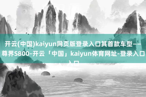 开云(中国)kaiyun网页版登录入口其首款车型——尊界S800-开云「中国」kaiyun体育网址-登录入口