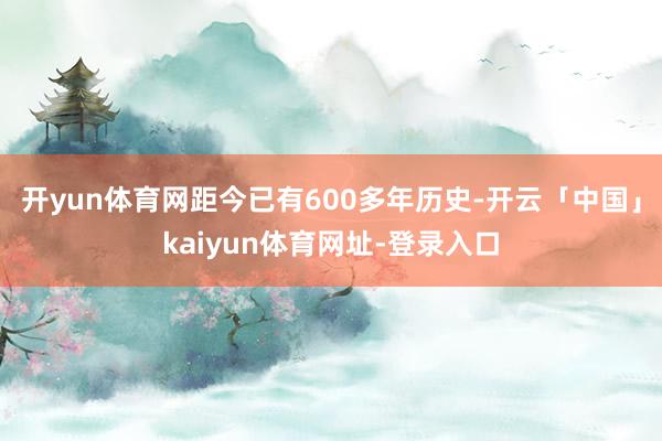 开yun体育网距今已有600多年历史-开云「中国」kaiyun体育网址-登录入口