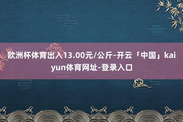 欧洲杯体育出入13.00元/公斤-开云「中国」kaiyun体育网址-登录入口