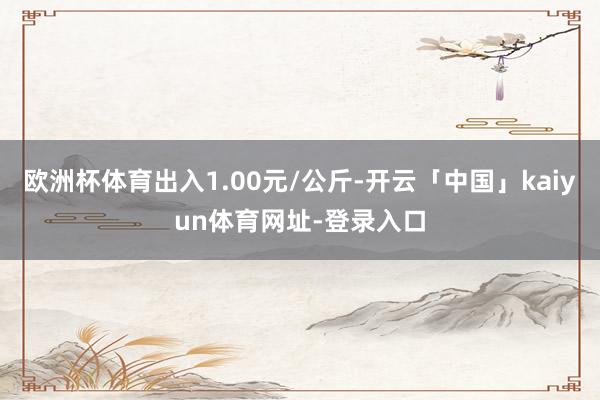 欧洲杯体育出入1.00元/公斤-开云「中国」kaiyun体育网址-登录入口