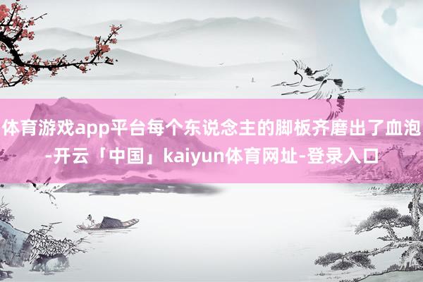 体育游戏app平台每个东说念主的脚板齐磨出了血泡-开云「中国」kaiyun体育网址-登录入口