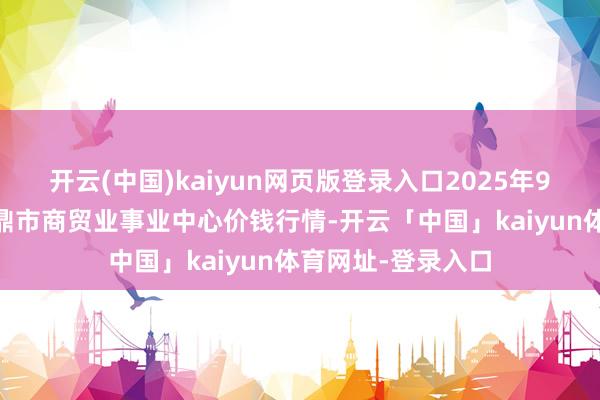 开云(中国)kaiyun网页版登录入口2025年9月11日福建省福鼎市商贸业事业中心价钱行情-开云「中国」kaiyun体育网址-登录入口