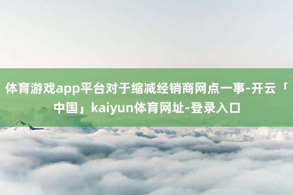 体育游戏app平台对于缩减经销商网点一事-开云「中国」kaiyun体育网址-登录入口