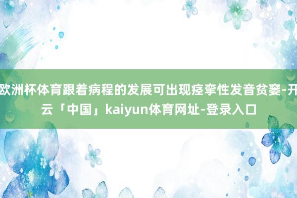欧洲杯体育跟着病程的发展可出现痉挛性发音贫窭-开云「中国」kaiyun体育网址-登录入口