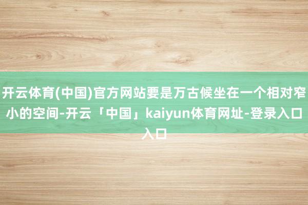 开云体育(中国)官方网站要是万古候坐在一个相对窄小的空间-开云「中国」kaiyun体育网址-登录入口