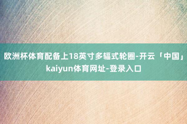 欧洲杯体育配备上18英寸多辐式轮圈-开云「中国」kaiyun体育网址-登录入口