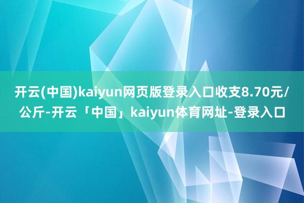 开云(中国)kaiyun网页版登录入口收支8.70元/公斤-开云「中国」kaiyun体育网址-登录入口