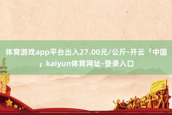 体育游戏app平台出入27.00元/公斤-开云「中国」kaiyun体育网址-登录入口