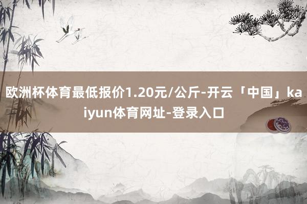 欧洲杯体育最低报价1.20元/公斤-开云「中国」kaiyun体育网址-登录入口