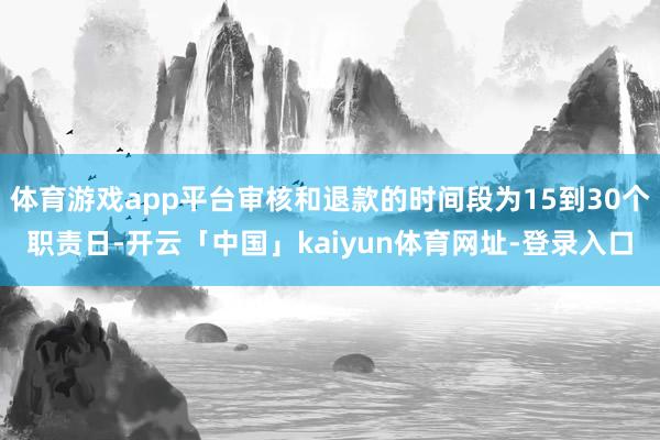 体育游戏app平台审核和退款的时间段为15到30个职责日-开云「中国」kaiyun体育网址-登录入口