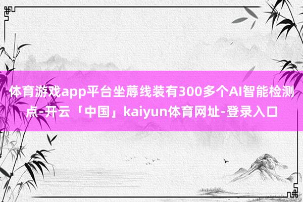 体育游戏app平台坐蓐线装有300多个AI智能检测点-开云「中国」kaiyun体育网址-登录入口