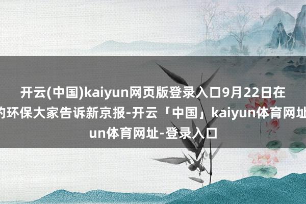 开云(中国)kaiyun网页版登录入口9月22日在现场建树的环保大家告诉新京报-开云「中国」kaiyun体育网址-登录入口