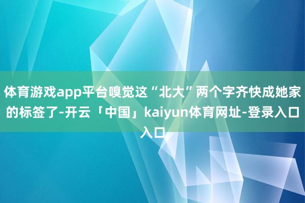 体育游戏app平台嗅觉这“北大”两个字齐快成她家的标签了-开云「中国」kaiyun体育网址-登录入口