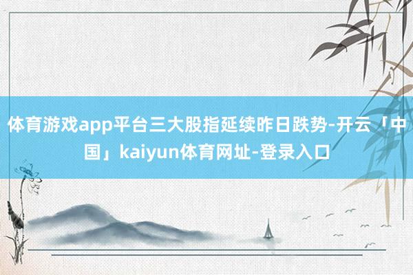 体育游戏app平台三大股指延续昨日跌势-开云「中国」kaiyun体育网址-登录入口