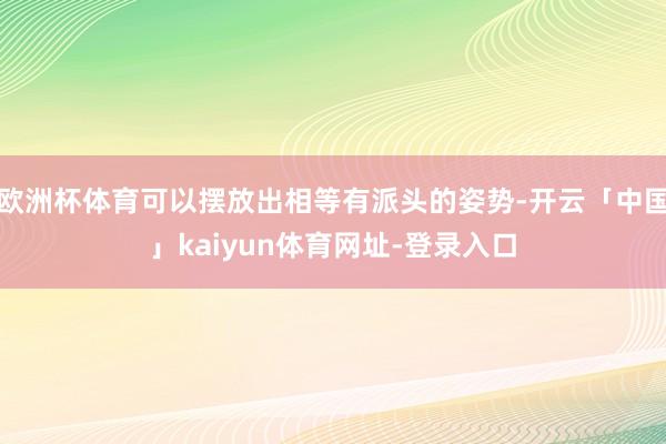 欧洲杯体育可以摆放出相等有派头的姿势-开云「中国」kaiyun体育网址-登录入口