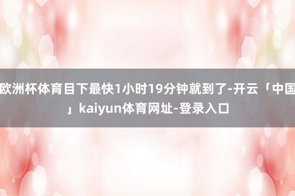 欧洲杯体育目下最快1小时19分钟就到了-开云「中国」kaiyun体育网址-登录入口