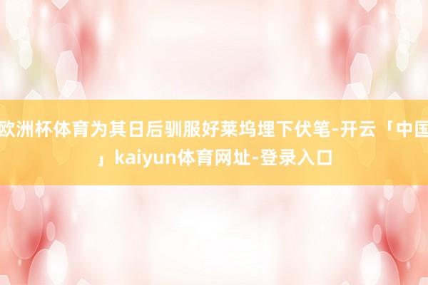 欧洲杯体育为其日后驯服好莱坞埋下伏笔-开云「中国」kaiyun体育网址-登录入口