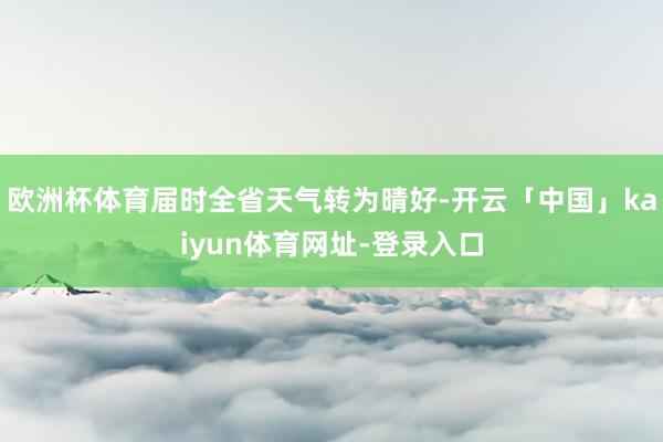 欧洲杯体育届时全省天气转为晴好-开云「中国」kaiyun体育网址-登录入口