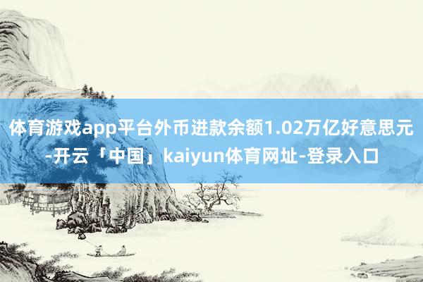 体育游戏app平台外币进款余额1.02万亿好意思元-开云「中国」kaiyun体育网址-登录入口