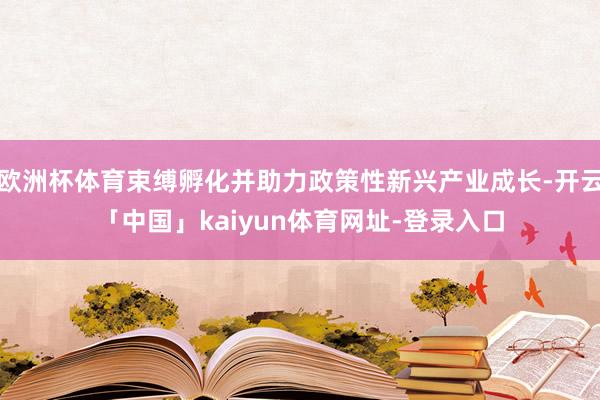 欧洲杯体育束缚孵化并助力政策性新兴产业成长-开云「中国」kaiyun体育网址-登录入口