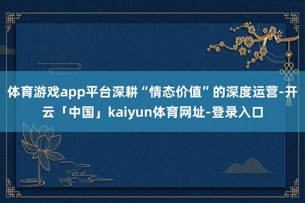 体育游戏app平台深耕“情态价值”的深度运营-开云「中国」kaiyun体育网址-登录入口