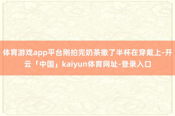 体育游戏app平台刚拍完奶茶撒了半杯在穿戴上-开云「中国」kaiyun体育网址-登录入口