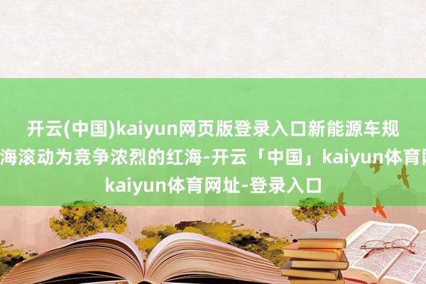 开云(中国)kaiyun网页版登录入口新能源车规模已从一派蓝海滚动为竞争浓烈的红海-开云「中国」kaiyun体育网址-登录入口