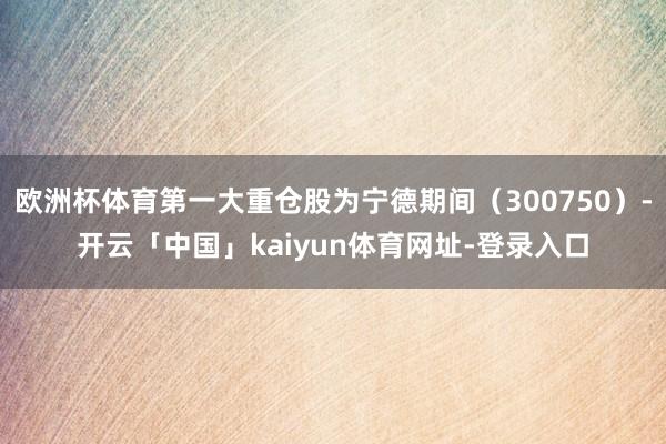 欧洲杯体育第一大重仓股为宁德期间（300750）-开云「中国」kaiyun体育网址-登录入口