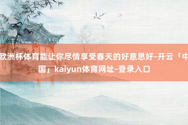 欧洲杯体育能让你尽情享受春天的好意思好-开云「中国」kaiyun体育网址-登录入口