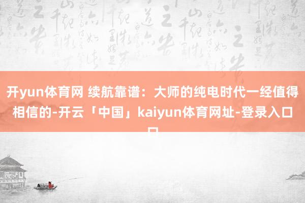 开yun体育网 续航靠谱:大师的纯电时代一经值得相信的-开云「中国」kaiyun体育网址-登录入口