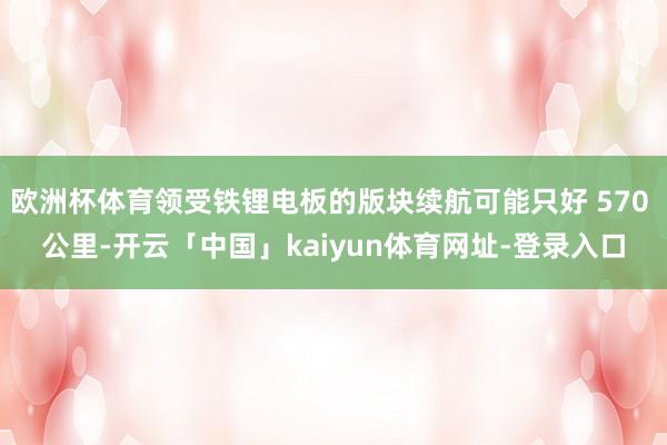 欧洲杯体育领受铁锂电板的版块续航可能只好 570 公里-开云「中国」kaiyun体育网址-登录入口