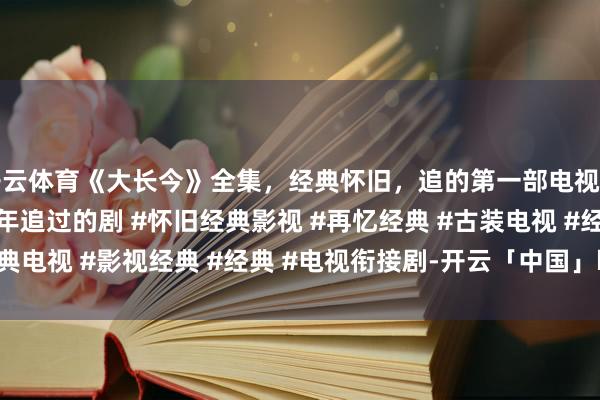 开云体育《大长今》全集，经典怀旧，追的第一部电视剧 #经典电视剧 #那些年追过的剧 #怀旧经典影视 #再忆经典 #古装电视 #经典电视 #影视经典 #经典 #电视衔接剧-开云「中国」kaiyun体育网址-登录入口