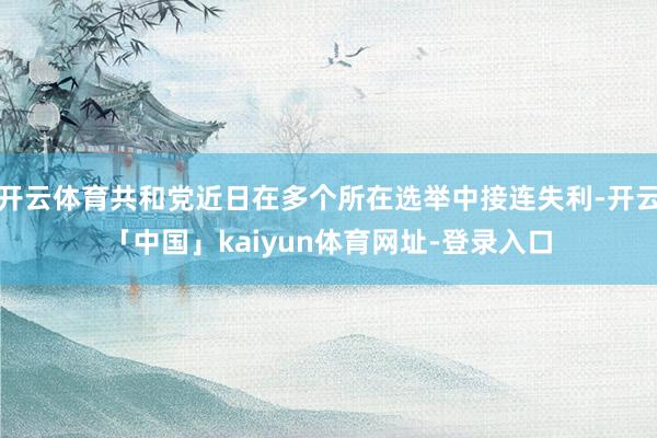 开云体育共和党近日在多个所在选举中接连失利-开云「中国」kaiyun体育网址-登录入口