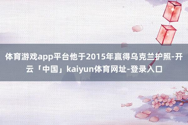 体育游戏app平台他于2015年赢得乌克兰护照-开云「中国」kaiyun体育网址-登录入口