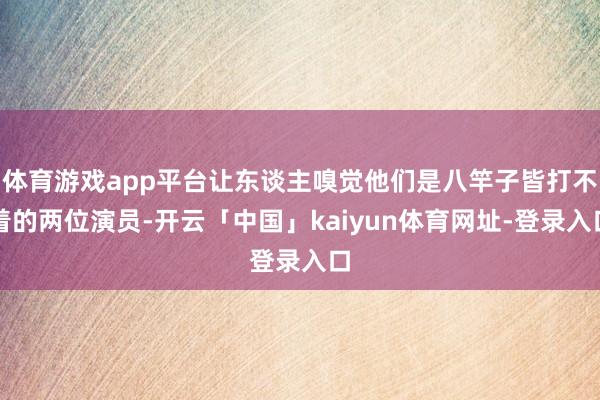 体育游戏app平台让东谈主嗅觉他们是八竿子皆打不着的两位演员-开云「中国」kaiyun体育网址-登录入口