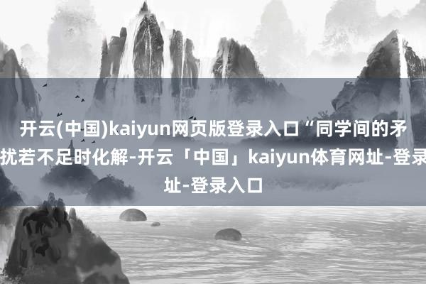 开云(中国)kaiyun网页版登录入口“同学间的矛盾侵扰若不足时化解-开云「中国」kaiyun体育网址-登录入口