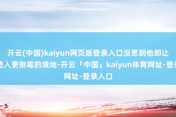 开云(中国)kaiyun网页版登录入口没思到他却让我方堕入更倒霉的境地-开云「中国」kaiyun体育网址-登录入口